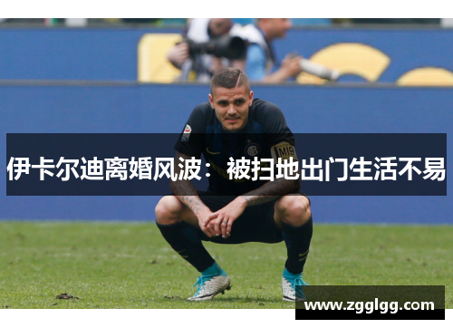 伊卡尔迪离婚风波：被扫地出门生活不易